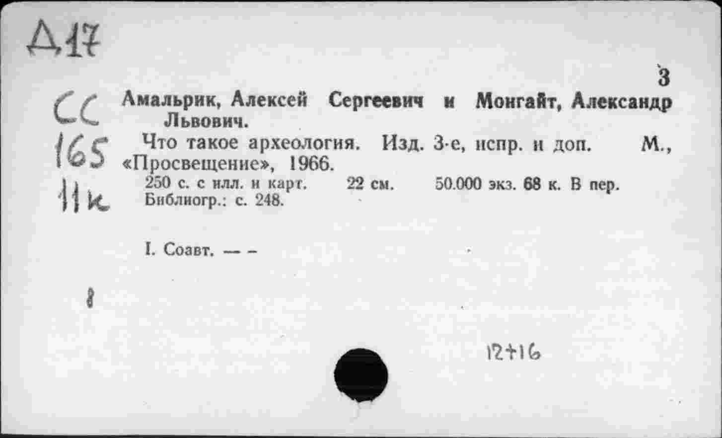 ﻿AI?
CC
165
Il к
з
Амальрик, Алексей Сергеевич и Монгайт, Александр Львович.
Что такое археология. Изд. 3-є, испр. и доп. М., «Просвещение», 1966.
250 с. с илл. и карт. 22 см. 50.000 экз. 68 к. В пер.
Библиогр.: с. 248.
I. Соавт.----
і
12+1G